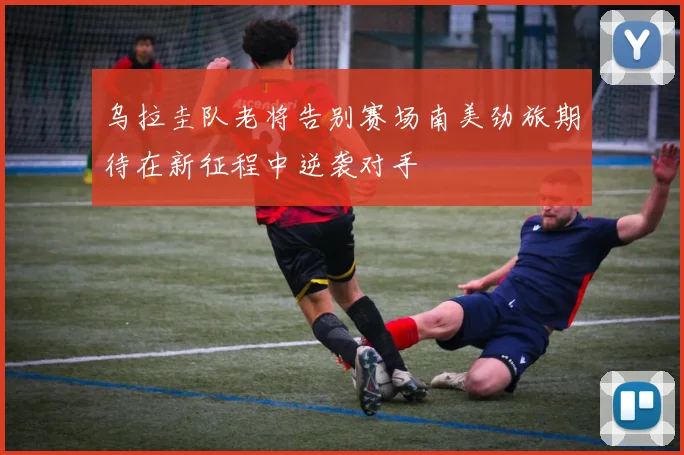 乌拉圭队老将告别赛场南美劲旅期待在新征程中逆袭对手