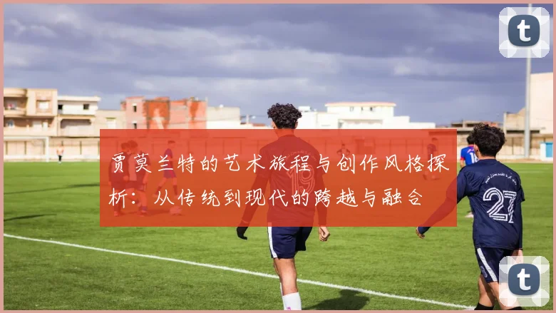 贾莫兰特的艺术旅程与创作风格探析：从传统到现代的跨越与融合