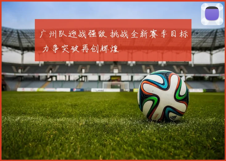 广州队迎战强敌 挑战全新赛季目标 力争突破再创辉煌