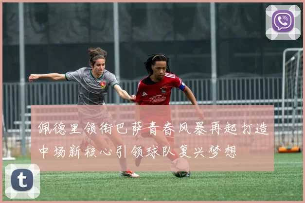 佩德里领衔巴萨青春风暴再起打造中场新核心引领球队复兴梦想