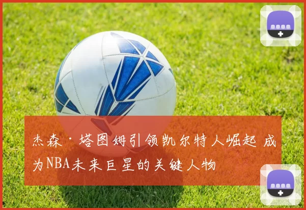 杰森·塔图姆引领凯尔特人崛起 成为NBA未来巨星的关键人物