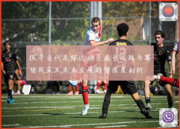 探寻当代足球运动员成长之路与赛场风采及未来发展趋势深度剖析