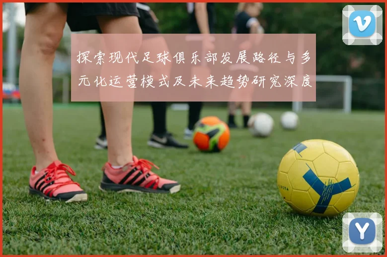 探索现代足球俱乐部发展路径与多元化运营模式及未来趋势研究深度分析