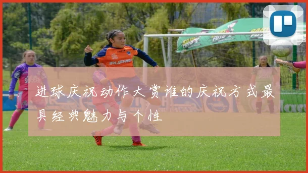 进球庆祝动作大赏谁的庆祝方式最具经典魅力与个性