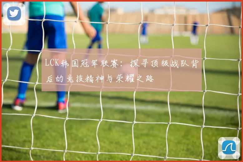 LCK韩国冠军联赛：探寻顶级战队背后的竞技精神与荣耀之路