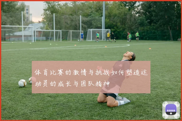 体育比赛的激情与挑战如何塑造运动员的成长与团队精神